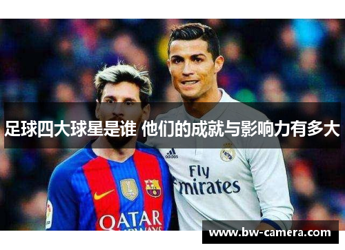 足球四大球星是谁 他们的成就与影响力有多大