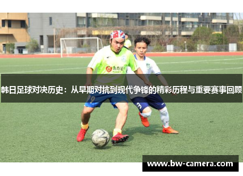 韩日足球对决历史：从早期对抗到现代争锋的精彩历程与重要赛事回顾