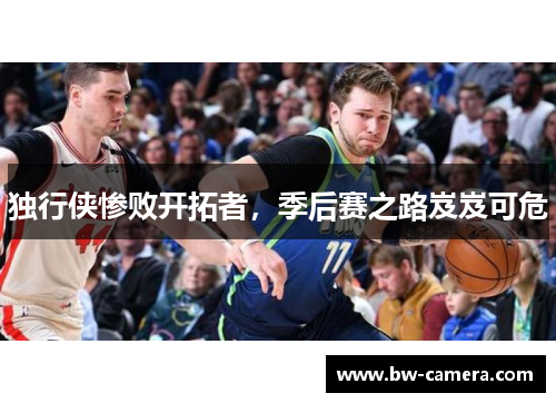 独行侠惨败开拓者，季后赛之路岌岌可危